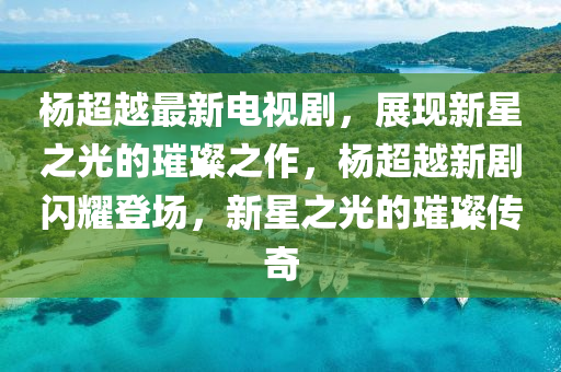 杨超越最新电视剧，展现新星之光的璀璨之作，杨超越新剧闪耀登场，新星之光的璀璨传奇山东水清源环保科技有限公司
