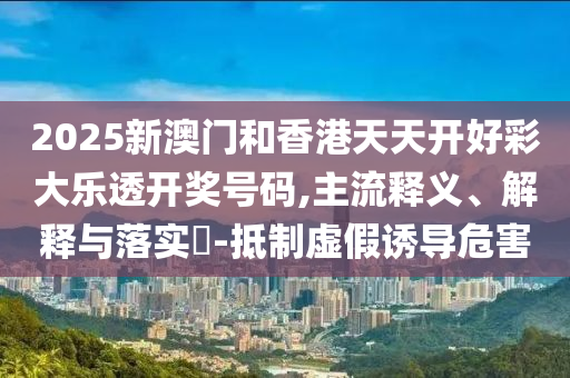 2025新澳门和香港天天开好彩大乐透开奖号码,主流释义、解释与落实​-抵制虚假诱导危害
