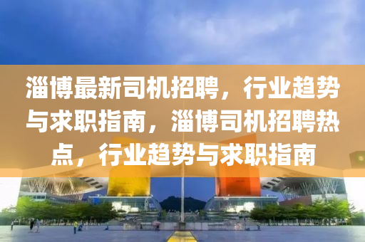 淄博最新司机招聘，行业趋势与求职指南，淄博司机招聘热点，行业趋势与求职指南