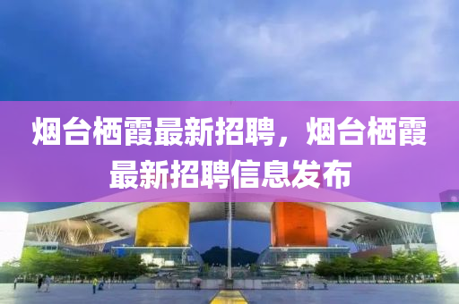 烟台栖霞最新招聘，烟台栖霞最新招聘信息发布