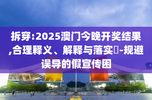 拆穿:2025澳门今晚开奖结果,合理释义、解释与落实​-规避误导的假宣传困