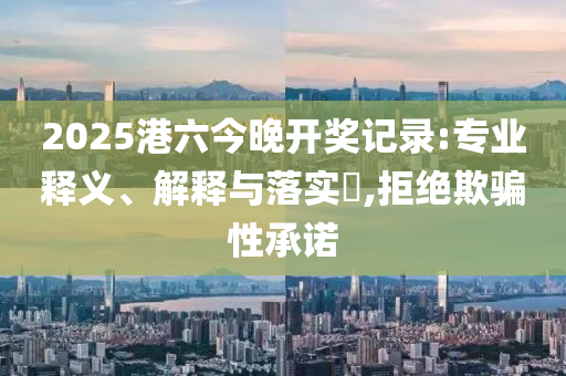 2025港六今晚开奖记录:专业释义、解释与落实​,拒绝欺骗性承诺