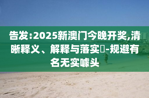 告发:2025新澳门今晚开奖,清晰释义、解释与落实​-规避有名无实噱头