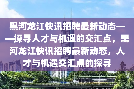 黑河龙江快讯招聘最新动态——探寻人才与机遇的交汇点，黑河龙江快讯招聘最新动态，人才与机遇交汇点的探寻山东水清源环保科技有限公司