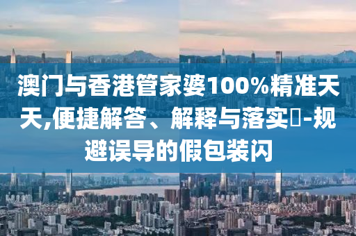 澳门与香港管家婆100%精准天天,便捷解答、解释与落实​-规避误导的假包装闪