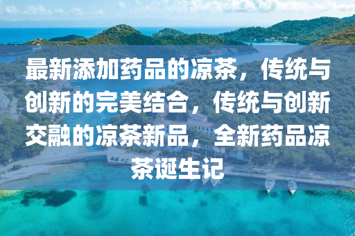 最新添加药品的凉茶，传统与创新的完美结合，传统与创新交融的凉茶新品，全新药品凉茶诞生记