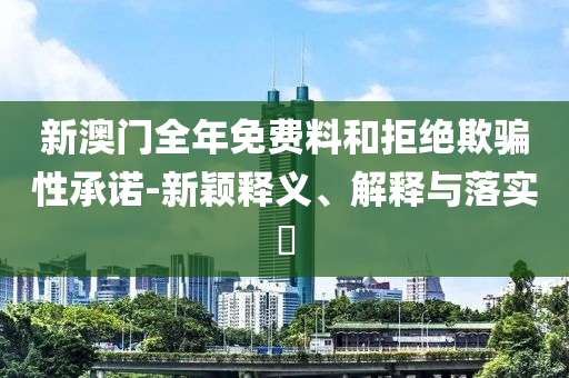 新澳门全年免费料和拒绝欺骗性承诺-新颖释义、解释与落实​