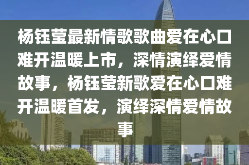 杨钰莹最新情歌歌曲爱在心口难开温暖上市，深情演绎爱情故事，杨钰莹新歌爱在心口难开温暖首发，演绎深情爱情故事