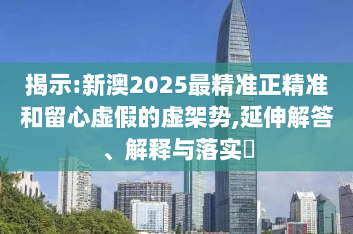 揭示:新澳2025最精准正精准和留心虚假的虚架势,延伸解答、解释与落实​