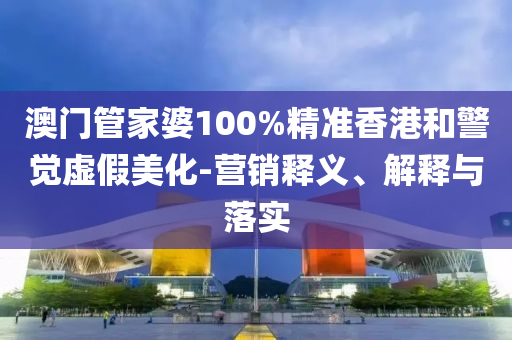 澳门管家婆100%精准香港和警觉虚假美化-营销释义、解释与落实