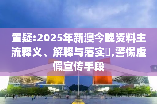 置疑:2025年新澳今晚资料主流释义、解释与落实​,警惕虚假宣传手段