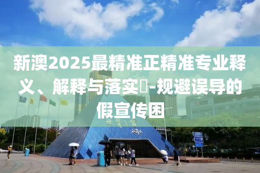 新澳2025最精准正精准专业释义、解释与落实​-规避误导的假宣传困