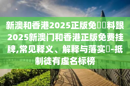 新澳和山东水清源环保科技有限公司香港2025正版免費資料跟2025新澳门和香港正版免费挂牌,常见释义、解释与落实​-抵制徒有虚名标榜
