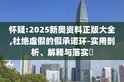 怀疑:2025新奥资料正版大全,杜绝虚假的假承诺环-实用剖析、解释与落实​