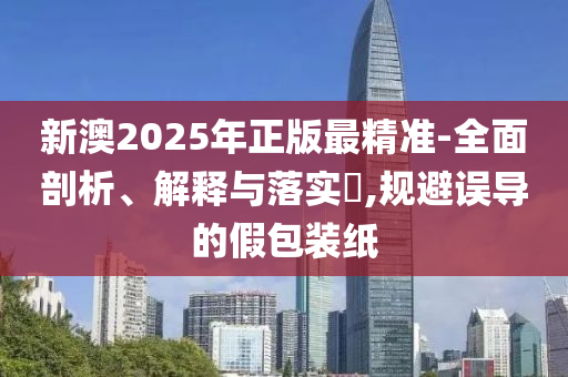 新澳2025年正版最精准-全面剖析、解释与落实​,规避误导的假包装纸