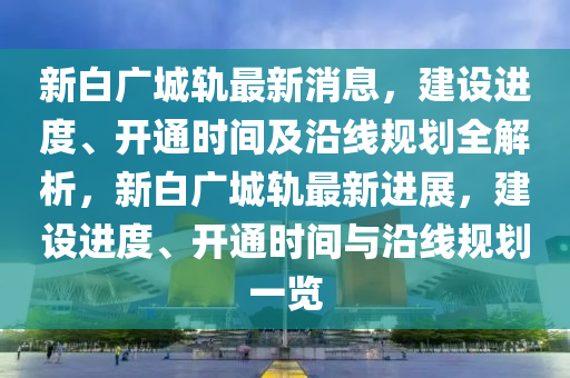 新白广城轨最新消息，建设进度、开通时间及沿线规划全解析，新白广城轨最新进展，建设进度、开通时间与沿线规划一览