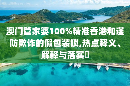 澳门管家婆100%精准香港和谨防欺诈的假包装锁,热点释义、解释与落实​