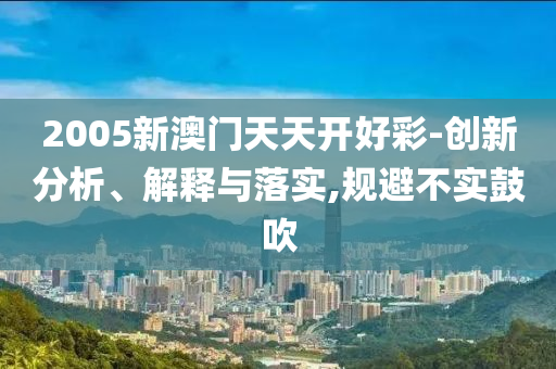 2005新澳门天天开好彩-创新分析、解释与落实,规避不实鼓吹