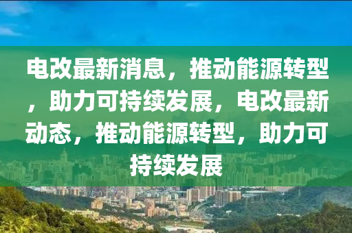 电改最新消息，推动能源转型，助力可持续发展，电改最新动态，推动能源转型，助力可持续发展