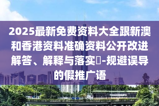 2025最新免费资料大全跟新澳和香港资料准确资料公开改进解答、解释与落实​-规避误导的假推广语