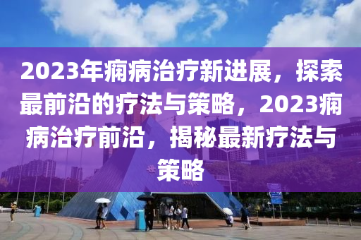 2023年痫病治疗新进展，探索最前沿的疗法与策略，2023痫病治疗前沿，揭秘最新疗法与策略