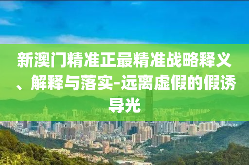 新澳门精准正最精准战略释义、解释与落实-远离虚假的假诱导光