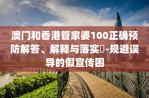 澳门和香港管家婆100正确预防解答、解释与落实​-规避误导的假宣传困