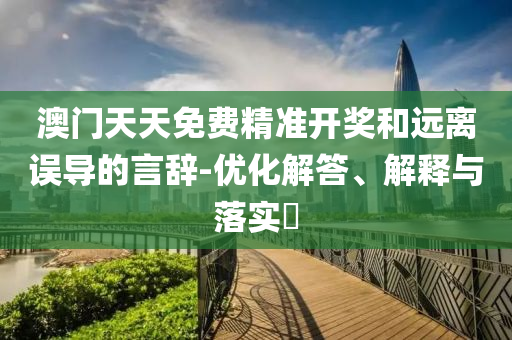 澳门天天免费精准开奖和远离误导的言辞-优化解答、解释与落实​