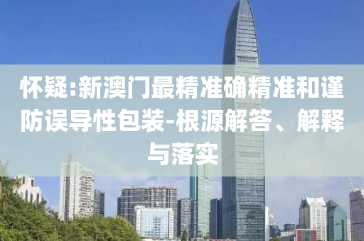 怀疑:新澳门最精准确精准和谨防误导性包装-根源解答、解释与落实