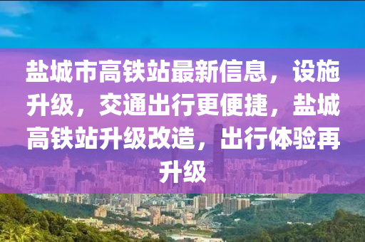 盐城市高铁站最新信息，设施升级，交通出行更便捷，盐城高铁站升级改造，出行体验再升级