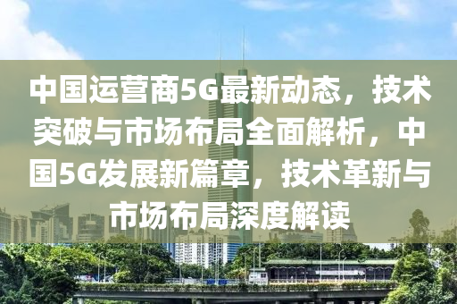 中国运营商5G最新动态，技术突破与市场布局全面解析，中国5G发展新篇章，技术革新与市场布局深度解读