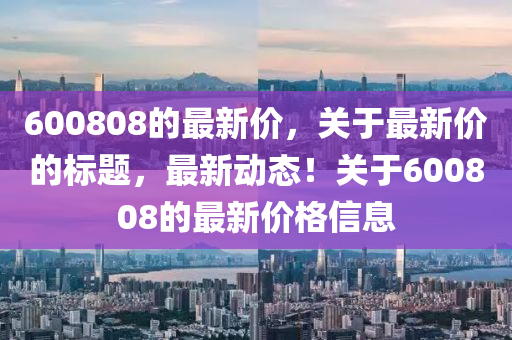 600808的最新价，关于最新价的标题，最新动态！关于600808的最新价格信息