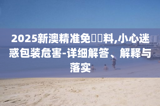 2025新澳精准免費資料,小心迷惑包装危害-详细解答、解释与落实