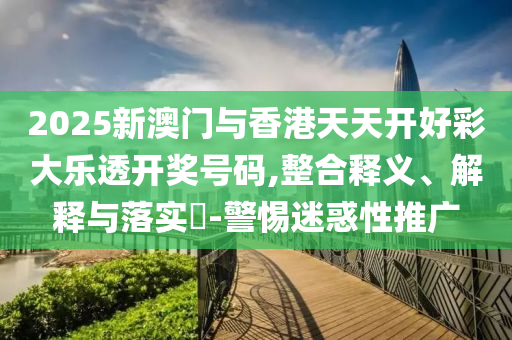 2025新澳门与香港天天开好彩大乐透开奖号码,整合释义、解释与落实​-警惕迷惑性推广
