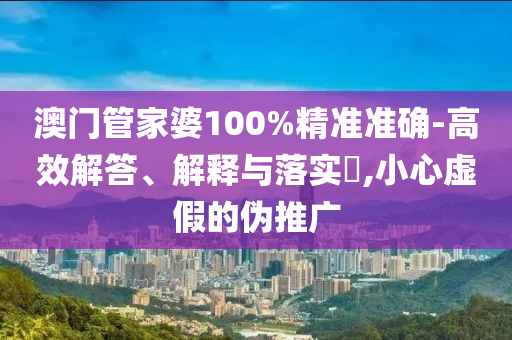 澳门管家婆100%精准准确-高效解答、解释与落实​,小心虚假的伪推广