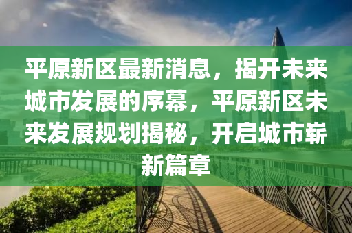 平原新区最新消息，揭开未来城市发展的序幕，平原新区未来发展规划揭秘，开启城市崭新篇章