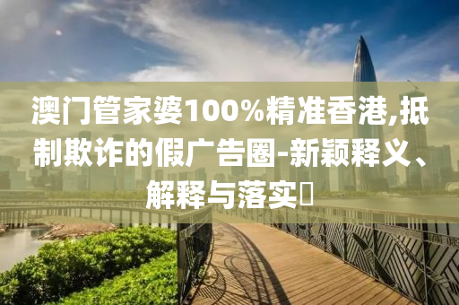 澳门管家婆100%精准香港,抵制欺诈的假广告圈-新颖释义、解释与落实​