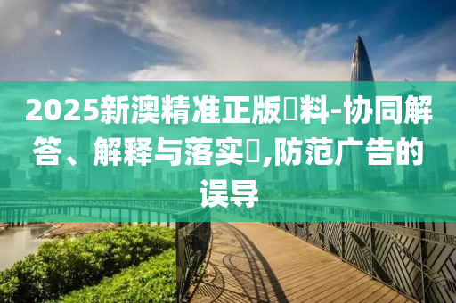 2025新澳精准正版資料-协同解答、解释与落实​,防范广告的误导