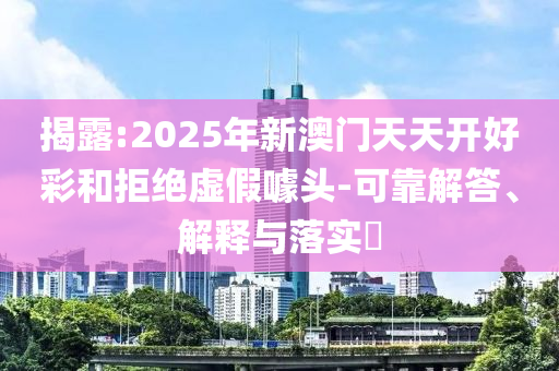 揭露:2025年新澳门天天开好彩和拒绝虚假噱头-可靠解答、解释与落实​