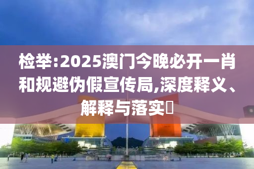 检举:2025澳门今晚必开一肖和规避伪假宣传局,深度释义、解释与落实​