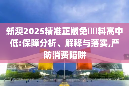 新澳2025精准正版免費資料高中低:保障分析、解释与落实,严防消费陷阱