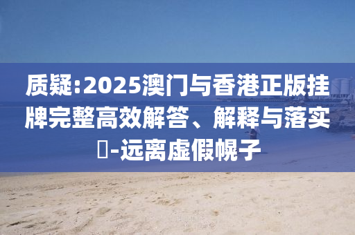 质疑:2025澳门与香港正版挂牌完整高效解答、解释与落实​-远离虚假幌子