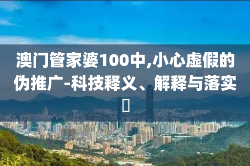 澳门管家婆100中,小心虚假的伪推广-科技释义、解释与落实​
