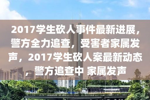 2017学生砍人事件最新进展，警方全力追查，受害者家属发声，2017学生砍人案最新动态，警方追查中 家属发声山东水清源环保科技有限公司