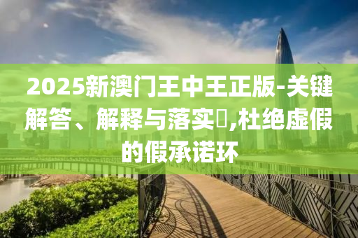 2025新澳门王中王正版-关键解答、解释与落实​,杜绝虚假的假承诺环