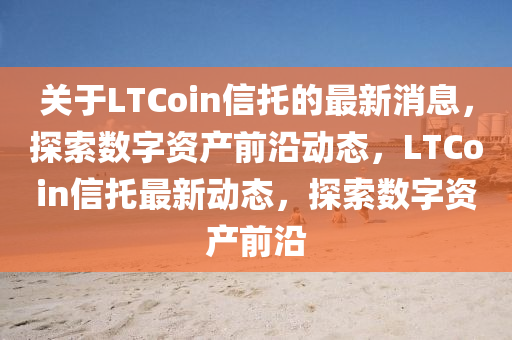 关于LTCoin信托的最新消息，探索数字资产前沿动态，LTCoin信托最新动态，探索数字资产前沿