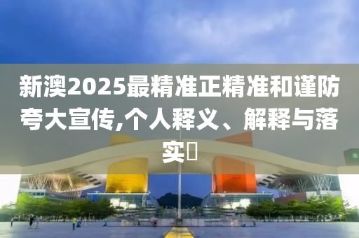 新澳2025最精准正精准和谨防夸大宣传,个人释义、解释与落实​