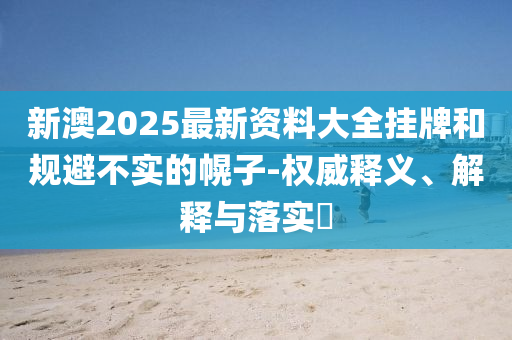 新澳2025最新资料大全挂牌和规避不实的幌子-权威释义、解释与落实​