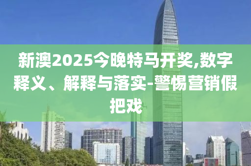 新澳2025今晚特马开奖,数字释义、解释与落实-警惕营销假把戏