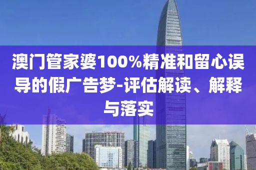 澳门管家婆100%精准和留心误导的假广告梦-评估解读、解释与落实